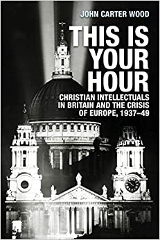 This is Your Hour : Christian Intellectuals in Britain and the Crisis of Europe, 1937-49