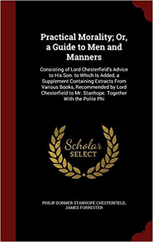 Practical Morality; Or, a Guide to Men and Manners : Consisting of Lord Chesterfield's Advice to His Son. to Which Is Added, a Supplement Containing Extracts from Various Books, Recommended by Lord Ch