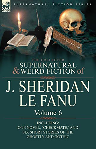 The Collected Supernatural and Weird Fiction of J. Sheridan Le Fanu: Volume 6-Including One Novel, 'Checkmate, ' and Six Short Stories of the Ghostly