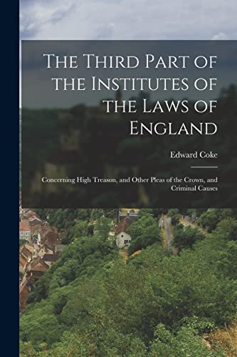 The Third Part of the Institutes of the Laws of England: Concerning High Treason, and Other Pleas of the Crown, and Criminal Causes