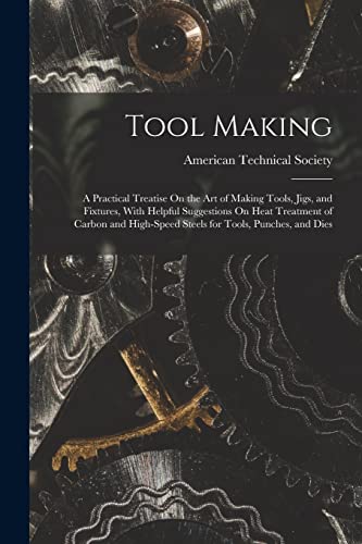 Tool Making: A Practical Treatise On the Art of Making Tools, Jigs, and Fixtures, With Helpful Suggestions On Heat Treatment of Carbon and High-Speed