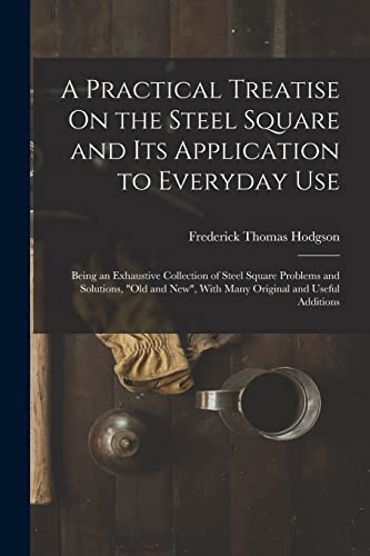 A Practical Treatise On the Steel Square and Its Application to Everyday Use: Being an Exhaustive Collection of Steel Square Problems and Solutions, 