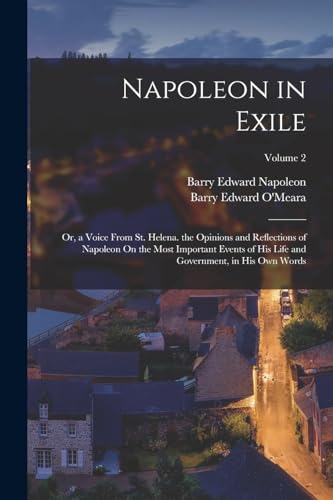 Napoleon in Exile: Or, a Voice From St. Helena. the Opinions and Reflections of Napoleon On the Most Important Events of His Life and Government, in H