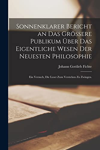 Sonnenklarer Bericht an das gr?ssere Publikum ?ber das eigentliche Wesen der neuesten Philosophie: Ein Versuch, die Leser zum Verstehen zu Zwingen.