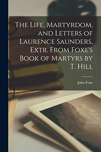 The Life, Martyrdom, and Letters of Laurence Saunders, Extr. From Foxe's Book of Martyrs by T. Hill