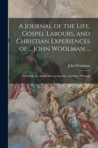 A Journal of the Life, Gospel Labours, and Christian Experiences of ... John Woolman ...: To Which Are Added His Last Epistle, and Other Writings