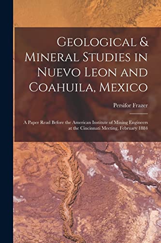 Geological & Mineral Studies in Nuevo Leon and Coahuila, Mexico: A Paper Read Before the American Institute of Mining Engineers at the Cincinnati Meet