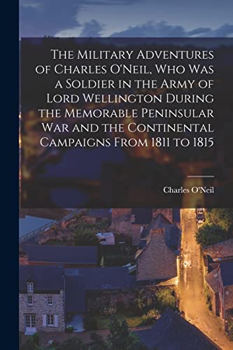 The Military Adventures of Charles O'Neil, who was a Soldier in the Army of Lord Wellington During the Memorable Peninsular war and the Continental Ca