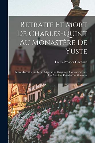 Retraite Et Mort De Charles-Quint Au Monast?re De Yuste: Lettres In?dites Publi?es D'Apr?s Les Originaux Conserv?s Dans Les Archives Royales De Simanc