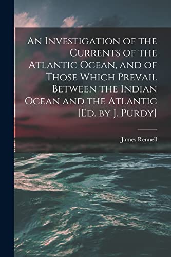 An Investigation of the Currents of the Atlantic Ocean, and of Those Which Prevail Between the Indian Ocean and the Atlantic [Ed. by J. Purdy]