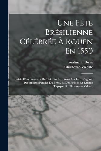 Une F?te Br?silienne C?l?br?e ? Rouen En 1550: Suivie D'un Fragment Du Xvie Si?cle Roulant Sur La Th?ogonie Des Anciens Peuples Du Br?sil, Et Des Po