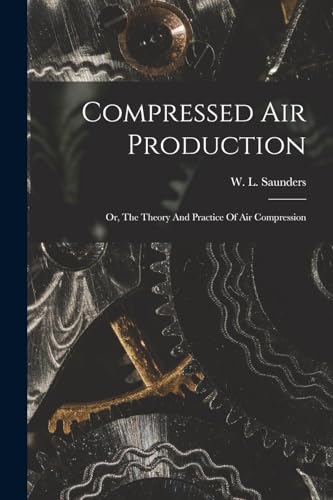 Compressed Air Production; Or, The Theory And Practice Of Air Compression