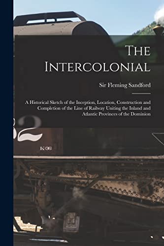 The Intercolonial: A Historical Sketch of the Inception, Location, Construction and Completion of the Line of Railway Uniting the Inland and Atlantic