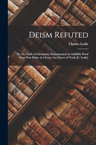 Deism Refuted: Or, the Truth of Christianity Demonstrated, by Infallible Proof From Four Rules. in a Letter, by a Lover of Truth [C. Leslie]