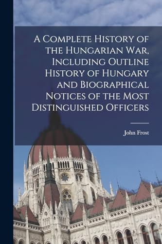 A Complete History of the Hungarian War, Including Outline History of Hungary and Biographical Notices of the Most Distinguished Officers