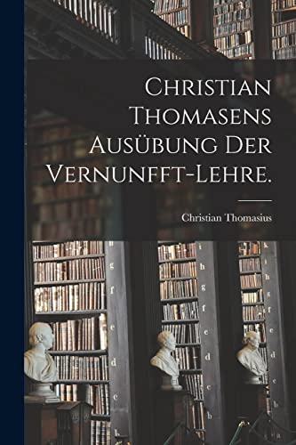 Christian Thomasens Aus?bung der Vernunfft-Lehre.