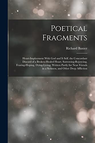 Poetical Fragments: Heart-Imployment With God and It Self. the Concordant Discord of a Broken-Healed Heart. Sorrowing-Rejoycing, Fearing-Hoping, Dying