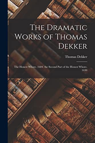 The Dramatic Works of Thomas Dekker: The Honest Whore. 1604. the Second Part of the Honest Whore. 1630