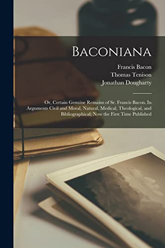 Baconiana; or, Certain Genuine Remains of Sr. Francis Bacon. In Arguments Civil and Moral, Natural, Medical, Theological, and Bibliographical; now the