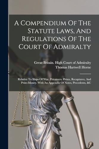 A Compendium Of The Statute Laws, And Regulations Of The Court Of Admiralty: Relative To Ships Of War, Privateers, Prizes, Recaptures, And Prize-money