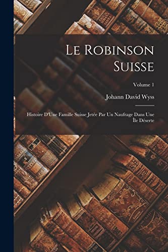 Le Robinson Suisse: Histoire D'Une Famille Suisse Jet?e Par Un Naufrage Dans Une ?le D?serte; Volume 1