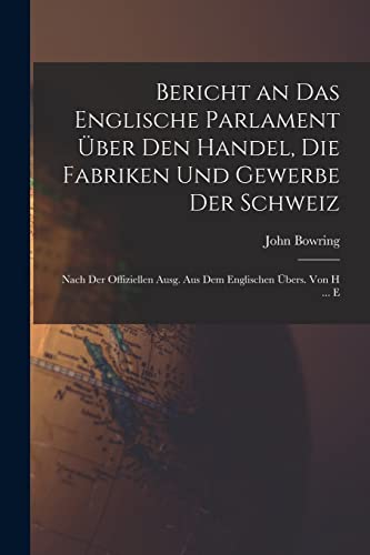 Bericht an Das Englische Parlament ?ber Den Handel, Die Fabriken Und Gewerbe Der Schweiz: Nach Der Offiziellen Ausg. Aus Dem Englischen ?bers. Von H .