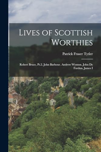 Lives of Scottish Worthies: Robert Bruce, Pt.2. John Barbour. Andrew Wynton. John De Fordun. James I