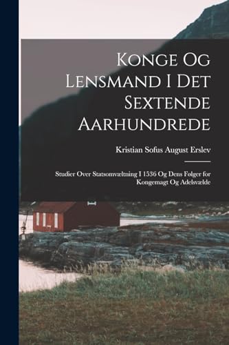 Konge Og Lensmand I Det Sextende Aarhundrede: Studier Over Statsomv?ltning I 1536 Og Dens F?lger for Kongemagt Og Adelsv?lde