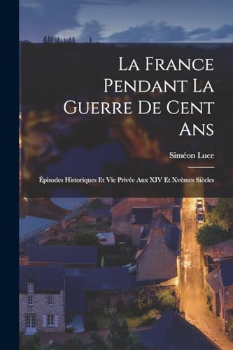 La France Pendant La Guerre De Cent Ans: ?pisodes Historiques Et Vie Priv?e Aux XIV Et Xv?mes Si?cles