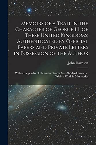 Memoirs of a Trait in the Character of George III. of These United Kingdoms; Authenticated by Official Papers and Private Letters in Possession of the