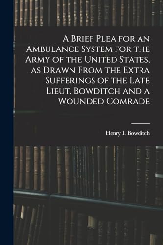 A Brief Plea for an Ambulance System for the Army of the United States, as Drawn From the Extra Sufferings of the Late Lieut. Bowditch and a Wounded C