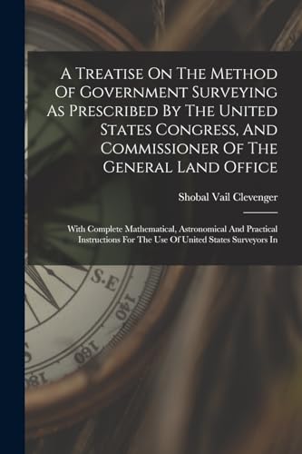 A Treatise On The Method Of Government Surveying As Prescribed By The United States Congress, And Commissioner Of The General Land Office: With Comple