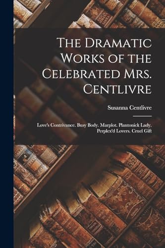 The Dramatic Works of the Celebrated Mrs. Centlivre: Love's Contrivance. Busy Body. Marplot. Plantonick Lady. Perplex'd Lovers. Cruel Gift