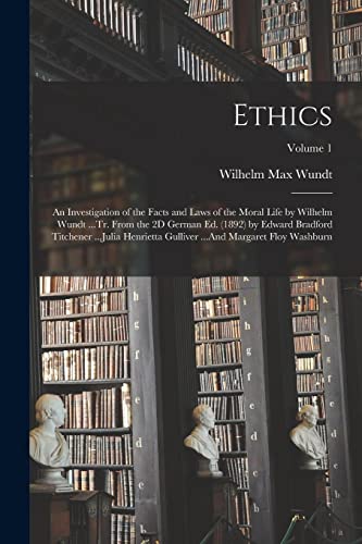 Ethics: An Investigation of the Facts and Laws of the Moral Life by Wilhelm Wundt ...Tr. From the 2D German Ed. (1892) by Edward Bradford Titchener ..