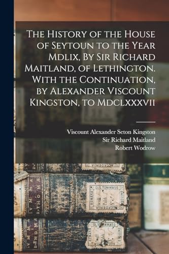 The History of the House of Seytoun to the Year Mdlix, By Sir Richard Maitland, of Lethington. With the Continuation, by Alexander Viscount Kingston,