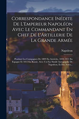 Correspondance In?dite De L'Empereur Napol?on Avec Le Commandant En Chef De L'Artillerie De La Grande Arm?e: Pendant Les Campagnes De 1809 En Autriche