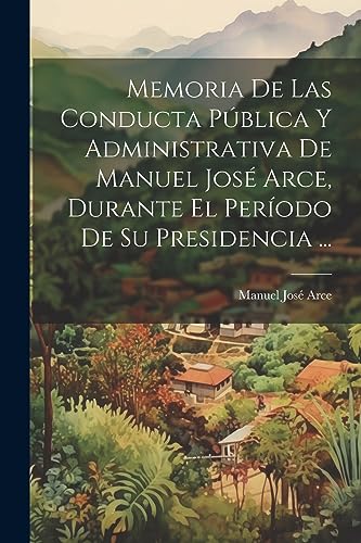 Memoria De Las Conducta P?blica Y Administrativa De Manuel Jos? Arce, Durante El Per?odo De Su Presidencia ...