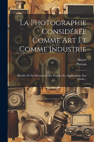 La Photographie Consid?r?e Comme Art Et Comme Industrie: Histoire De Sa D?couverte, Ses Progr?s, Ses Applications, Son Avenir...