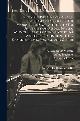 A Descriptive, Analytical, And Critical Catalogue Of The Manuscripts Bequeathed Into The University Of Oxford By Elias Ashmole ... Also Of Some Additi