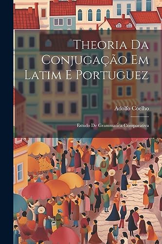 Theoria Da Conjuga??o Em Latim E Portuguez: Estudo De Grammatica Comparativa