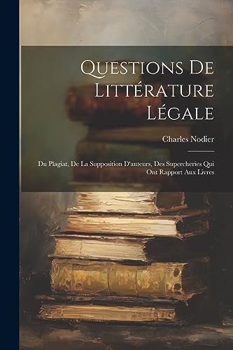 Questions De Litt?rature L?gale: Du Plagiat, De La Supposition D'auteurs, Des Supercheries Qui Ont Rapport Aux Livres