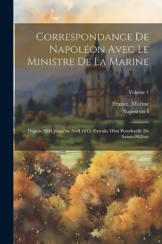 Correspondance De Napol?on Avec Le Ministre De La Marine: Depuis 1804 Jusqu'en Avril 1815. Extraite D'un Portefeuille De Sainte-H?l?ne; Volume 1