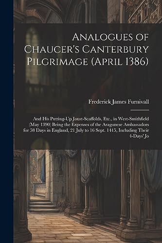 Analogues of Chaucer's Canterbury Pilgrimage (April 1386): And His Putting-Up Joust-Scaffolds, Etc., in West-Smithfield (May 1390) Being the Expenses