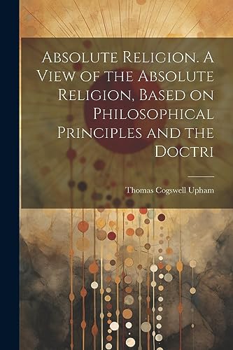 Absolute Religion. A View of the Absolute Religion, Based on Philosophical Principles and the Doctri