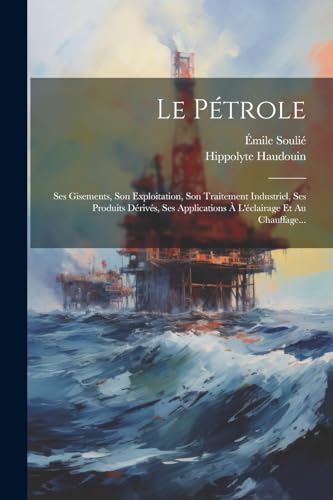 Le P?trole: Ses Gisements, Son Exploitation, Son Traitement Industriel, Ses Produits D?riv?s, Ses Applications ? L'?clairage Et Au Chauffage...