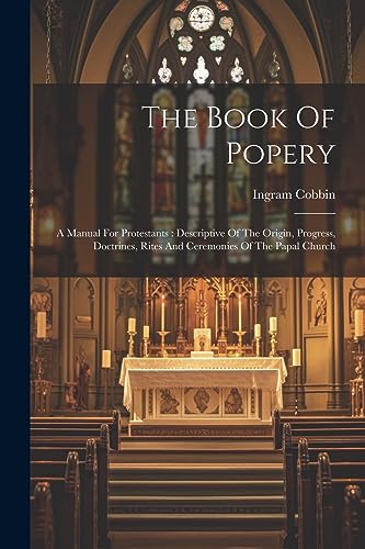 The Book Of Popery: A Manual For Protestants : Descriptive Of The Origin, Progress, Doctrines, Rites And Ceremonies Of The Papal Church