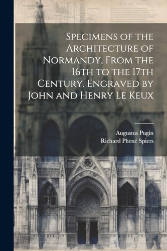 Specimens of the Architecture of Normandy, From the 16th to the 17th Century. Engraved by John and Henry Le Keux