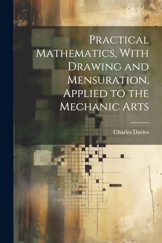 Practical Mathematics, With Drawing and Mensuration, Applied to the Mechanic Arts