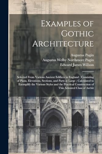 Examples of Gothic Architecture: Selected From Various Ancient Edifices in England ; Consisting of Plans, Elevations, Sections, and Parts at Large ; C