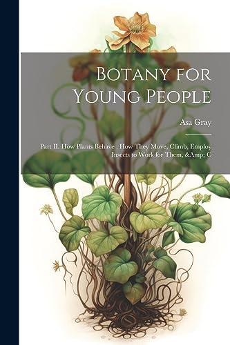 Botany for Young People: Part II. How Plants Behave ; how They Move, Climb, Employ Insects to Work for Them, & C